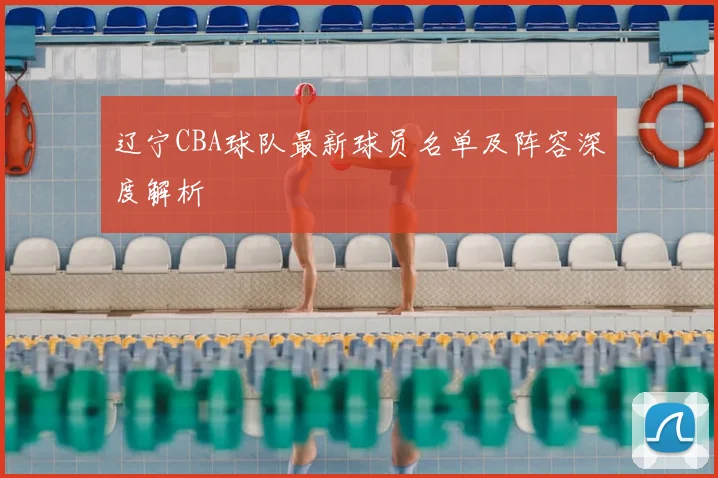 辽宁CBA球队最新球员名单及阵容深度解析