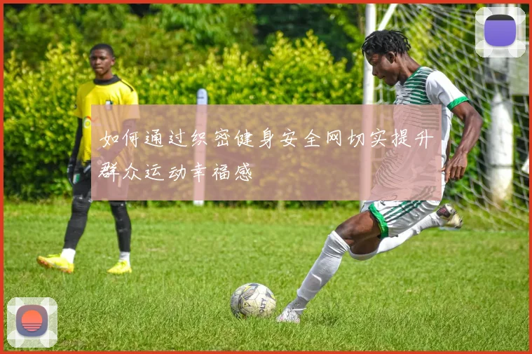如何通过织密健身安全网切实提升群众运动幸福感