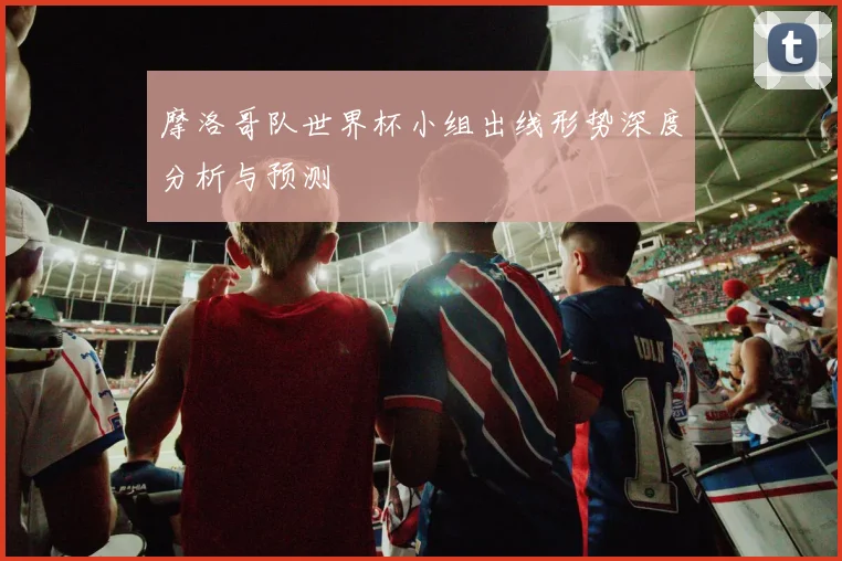 摩洛哥队世界杯小组出线形势深度分析与预测