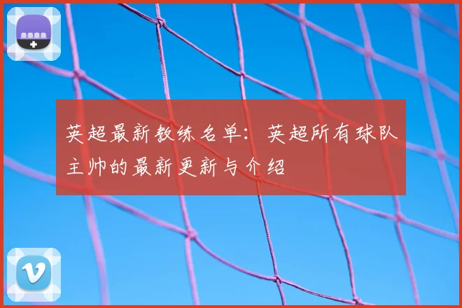 英超最新教练名单：英超所有球队主帅的最新更新与介绍