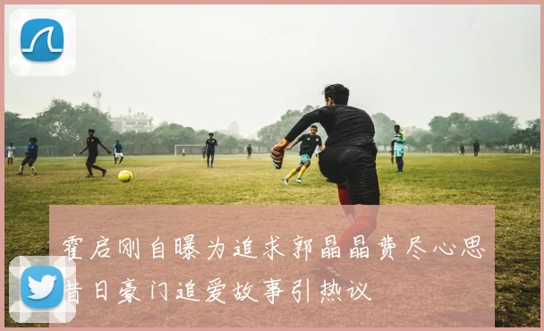 霍启刚自曝为追求郭晶晶费尽心思昔日豪门追爱故事引热议